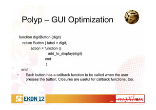 38/41
Polyp – GUI Optimization
function digitButton (digit)
return Button { label = digit,
action = function ()
add_to_display(digit)
end
}
end
• Each button has a callback function to be called when the user
presses the button; Closures are useful for callback functions, too.
 