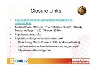 40/41
Closure Links:
• http://gafter.blogspot.com/2007/01/definition-of-
closures.html
• Michael Bolin, “Closure: The Definitive Guide", O'Reilly
Media; Auflage: 1 (20. Oktober 2010).
• http://www.javac.info/
• http://sourceforge.net/projects/maxbox/
• Refactoring Martin Fowler (1999, Addison-Wesley)
• http://www.softwareschule.ch/download/closures_report.pdf
• http://www.refactoring.com
 