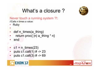6/41
What‘s a closure ?
Never touch a running system ?!:
//Calls n times a value:
• Ruby
•
• def n_times(a_thing)
• return proc{ |n| a_thing * n}
• end
• c1 = n_times(23)
• puts c1.call(1) # -> 23
• puts c1.call(3) # -> 69
 