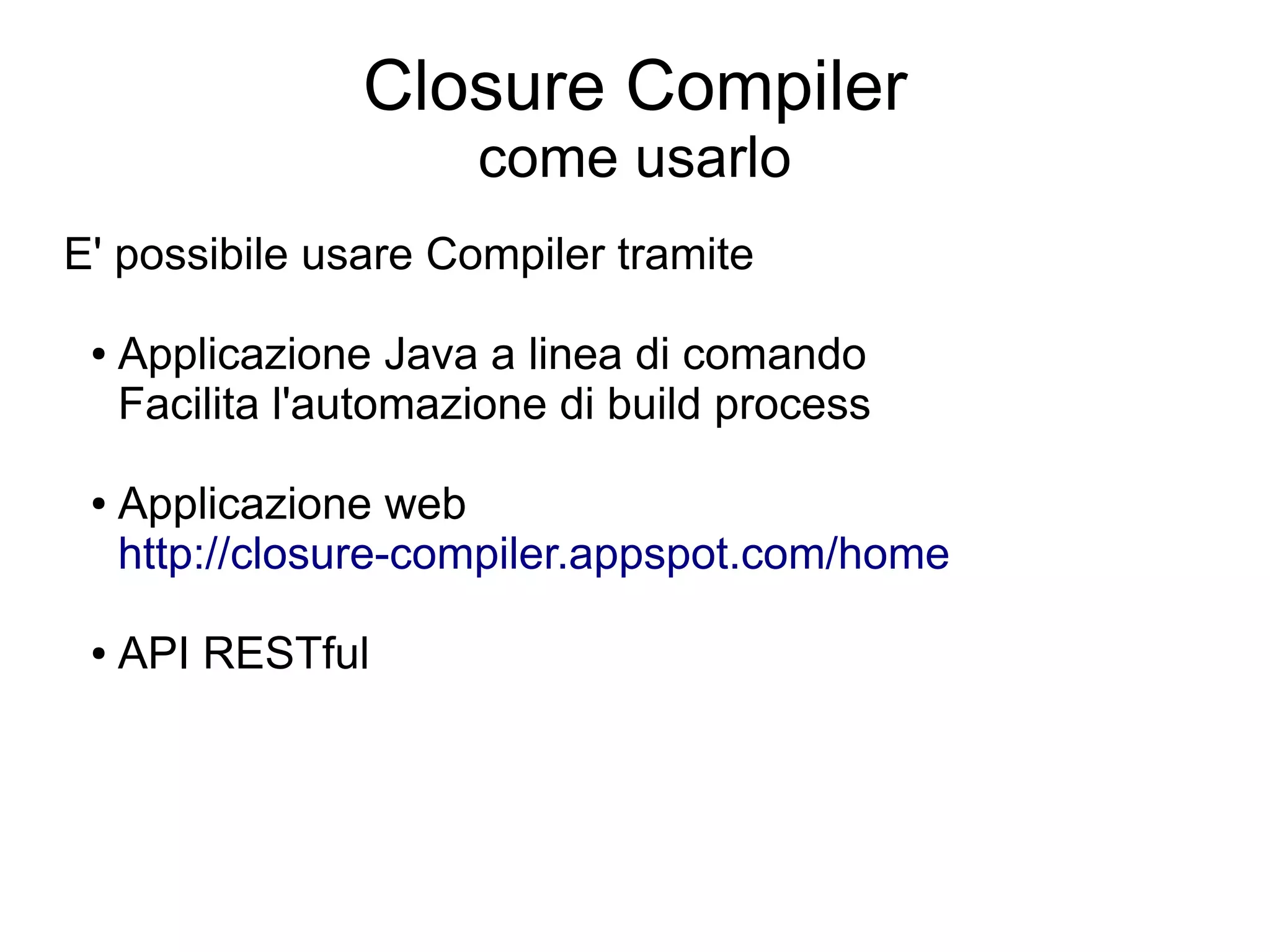 Closure Compiler
                       come usarlo
E' possibile usare Compiler tramite

 ●   Applicazione Java a linea di comando
     Facilita l'automazione di build process

 ●   Applicazione web
     http://closure-compiler.appspot.com/home

 ●   API RESTful
 
