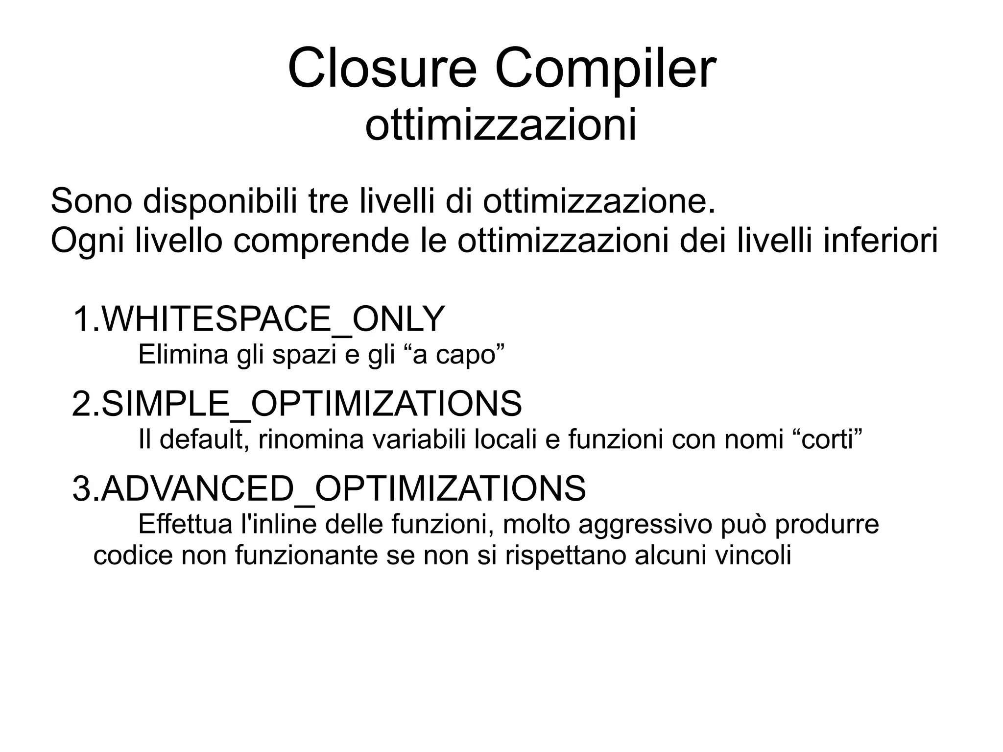 Closure Compiler
                          ottimizzazioni
Sono disponibili tre livelli di ottimizzazione.
Ogni livello comprende le ottimizzazioni dei livelli inferiori

 1.WHITESPACE_ONLY
      Elimina gli spazi e gli “a capo”
 2.SIMPLE_OPTIMIZATIONS
      Il default, rinomina variabili locali e funzioni con nomi “corti”
 3.ADVANCED_OPTIMIZATIONS
     Effettua l'inline delle funzioni, molto aggressivo può produrre
  codice non funzionante se non si rispettano alcuni vincoli
 