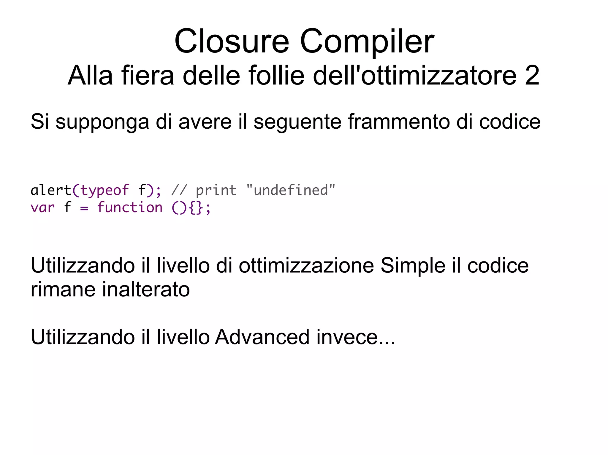 Closure Compiler
    Alla fiera delle follie dell'ottimizzatore 2
Si supponga di avere il seguente frammento di codice


alert(typeof f); // print "undefined"
 var f = function (){};



Utilizzando il livello di ottimizzazione Simple il codice
rimane inalterato

Utilizzando il livello Advanced invece...
 