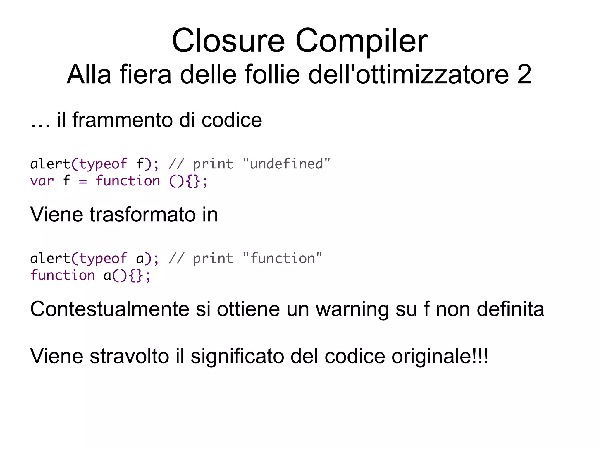 Closure Compiler
    Alla fiera delle follie dell'ottimizzatore 2
… il frammento di codice
alert(typeof f); // print "undefined"
 var f = function (){};

Viene trasformato in
 alert(typeof a); // print "function"
  function a(){};

Contestualmente si ottiene un warning su f non definita

Viene stravolto il significato del codice originale!!!
 