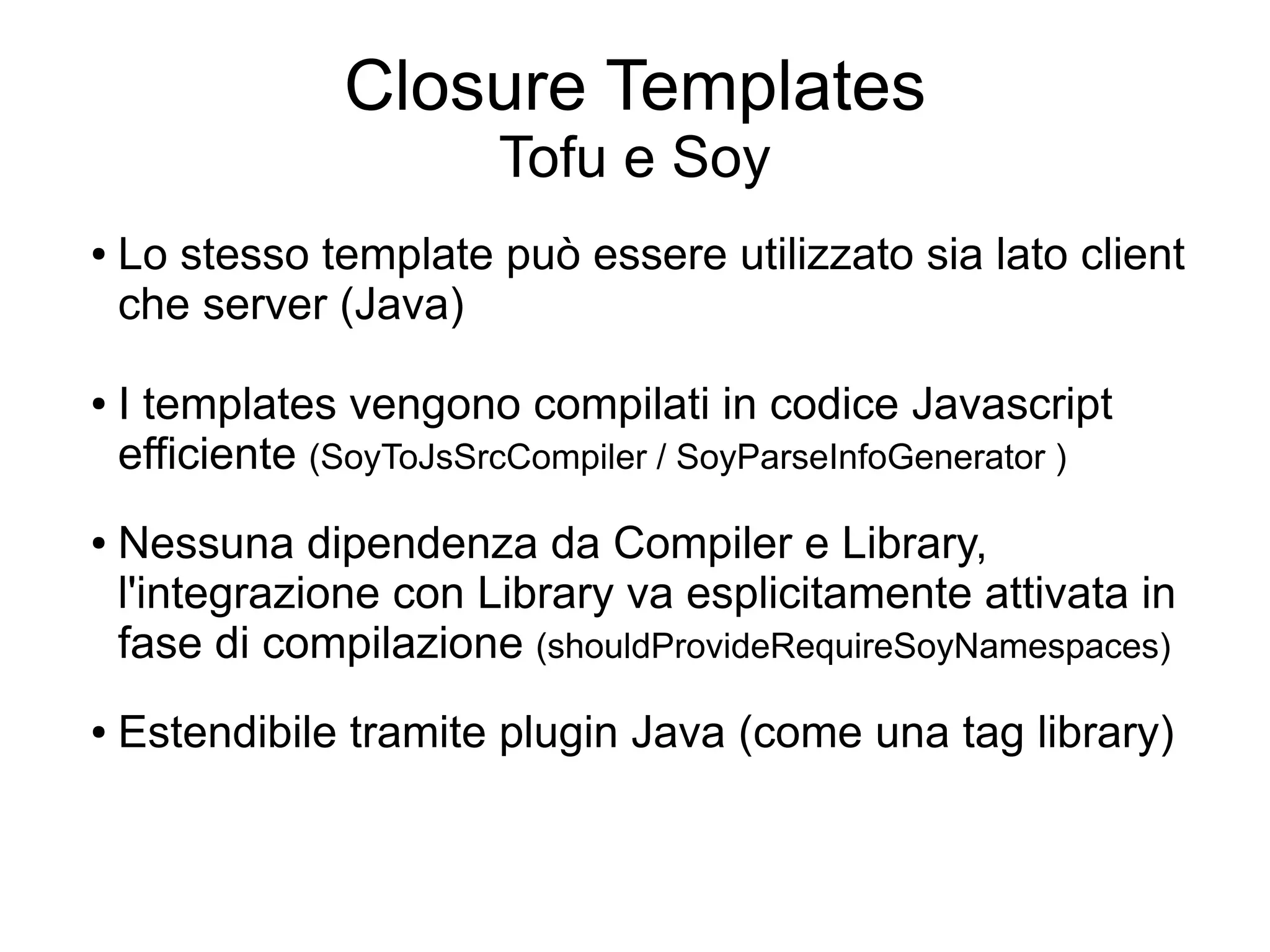 Closure Templates
                         Tofu e Soy
●   Lo stesso template può essere utilizzato sia lato client
    che server (Java)

●   I templates vengono compilati in codice Javascript
    efficiente (SoyToJsSrcCompiler / SoyParseInfoGenerator )
●   Nessuna dipendenza da Compiler e Library,
    l'integrazione con Library va esplicitamente attivata in
    fase di compilazione (shouldProvideRequireSoyNamespaces)
●   Estendibile tramite plugin Java (come una tag library)
 