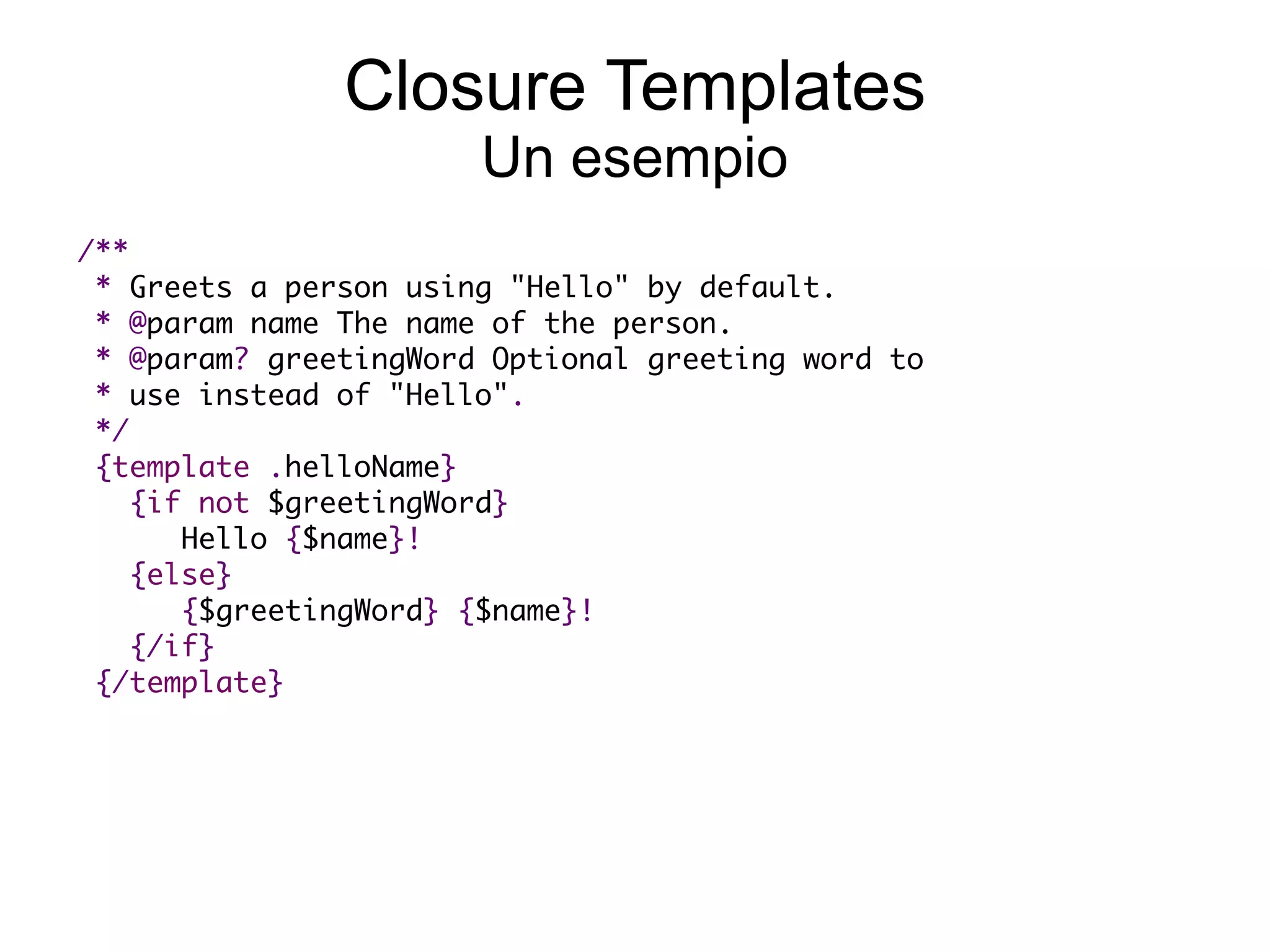 Closure Templates
                       Un esempio
 /**
  * Greets a person using "Hello" by default.  
  * @param name The name of the person.  
  * @param? greetingWord Optional greeting word to
  * use instead of "Hello".
  */
   {template .helloName}
     {if not $greetingWord}
        Hello {$name}!
     {else}      
        {$greetingWord} {$name}!
     {/if}
  {/template}
 