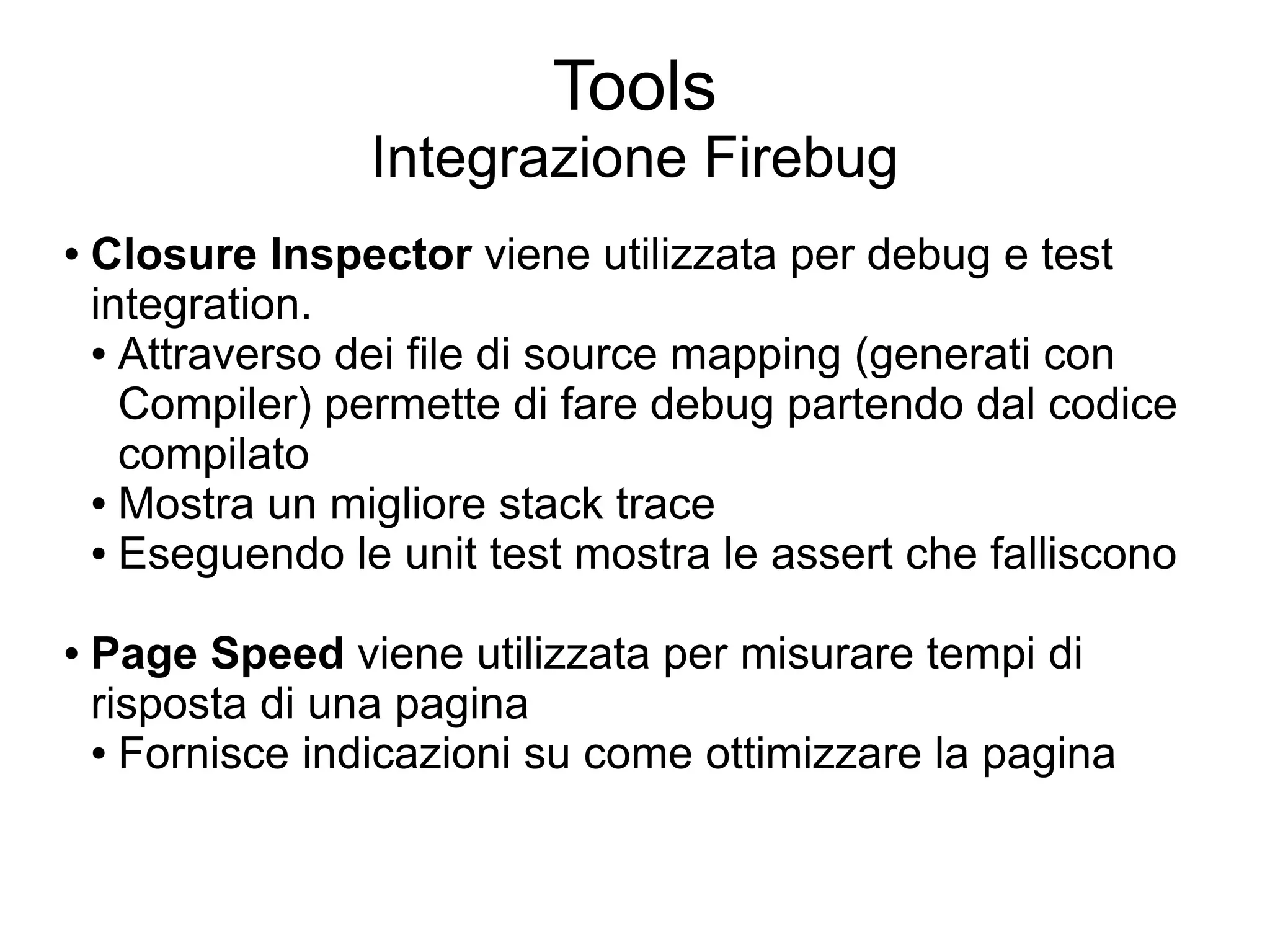 Tools
                  Integrazione Firebug
●   Closure Inspector viene utilizzata per debug e test
    integration.
    ● Attraverso dei file di source mapping (generati con

      Compiler) permette di fare debug partendo dal codice
      compilato
    ● Mostra un migliore stack trace

    ● Eseguendo le unit test mostra le assert che falliscono



●   Page Speed viene utilizzata per misurare tempi di
    risposta di una pagina
    ● Fornisce indicazioni su come ottimizzare la pagina
 