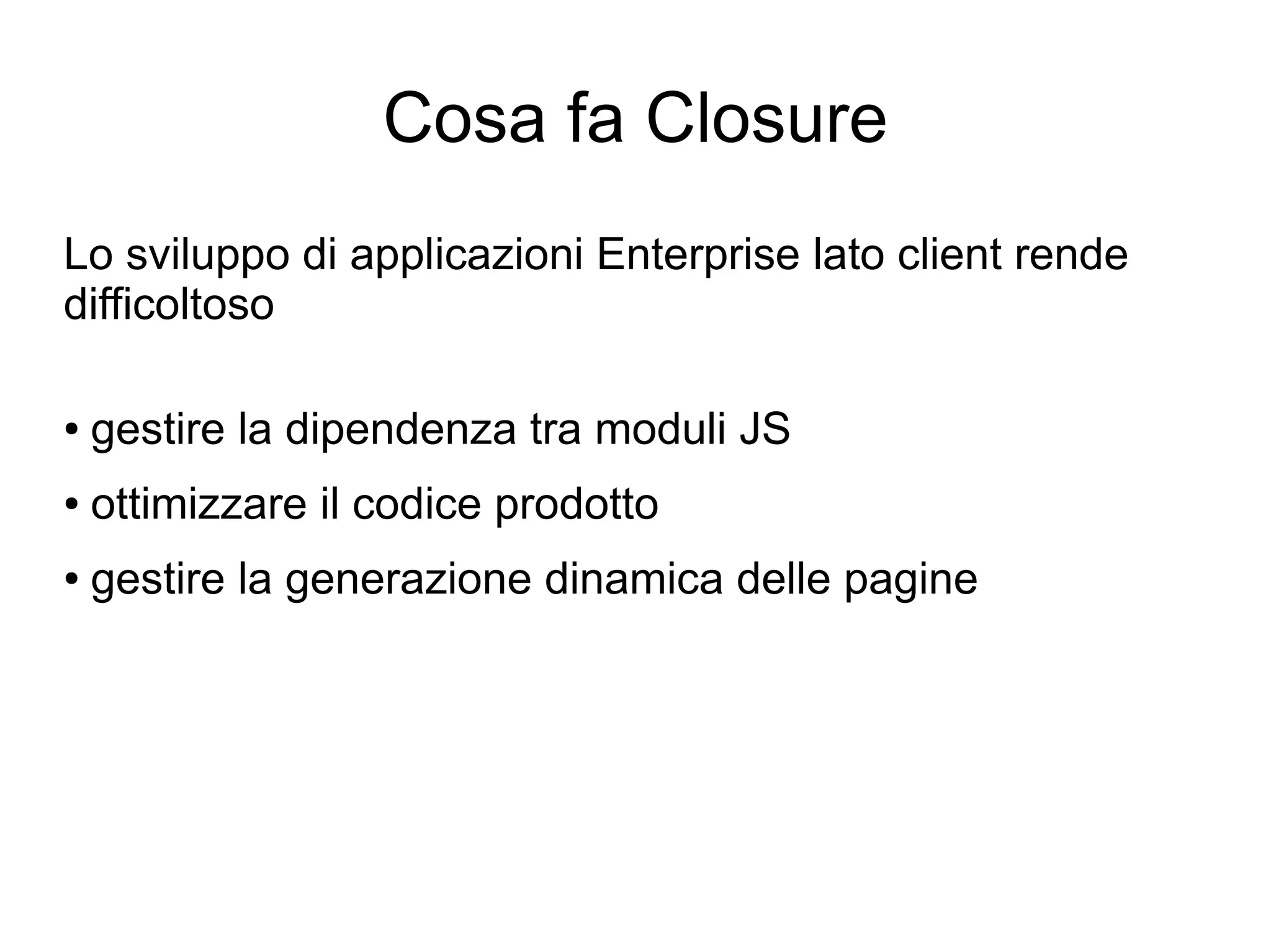 Cosa fa Closure
Lo sviluppo di applicazioni Enterprise lato client rende
difficoltoso

●   gestire la dipendenza tra moduli JS
●   ottimizzare il codice prodotto
●   gestire la generazione dinamica delle pagine
 