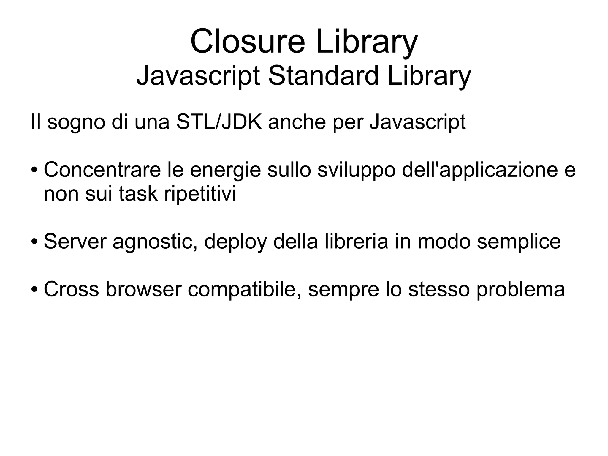 Closure Library
             Javascript Standard Library
Il sogno di una STL/JDK anche per Javascript

●   Concentrare le energie sullo sviluppo dell'applicazione e
    non sui task ripetitivi

●   Server agnostic, deploy della libreria in modo semplice

●   Cross browser compatibile, sempre lo stesso problema
 