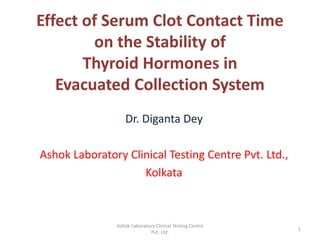 Effect of Serum Clot Contact Time
on the Stability of
Thyroid Hormones in
Evacuated Collection System
Dr. Diganta Dey
Ashok Laboratory Clinical Testing Centre Pvt. Ltd.,
Kolkata
1
Ashok Laboratory Clinical Testing Centre
Pvt. Ltd.
 