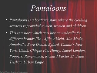 Pantaloons
• Pantaloons is a boutique store where the clothing
services is provided to men, women and children.
• This is a store which acts like an umbrella for
different brands like , Ajile, Akkriti, Alto Moda,
Annabelle, Bare Denim, Byford, Candie's New
York, Chalk, Chirpie Pie, Honey, Izabel London,
Poppers, Rangmanch, Richard Parker SF Jeans,
Trishaa, Urban Eagle.
 