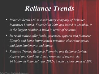 Reliance Trends
• Reliance Retail Ltd. is a subsidiary company of Reliance
Industries Limited. Founded in 2006 and based in Mumbai, it
is the largest retailer in India in terms of revenue.
• Its retail outlets offer foods, groceries, apparel and footwear,
lifestyle and home improvement products, electronic goods,
and farm implements and inputs.
• Reliance Trends, Reliance Footprint and Reliance Living:
Apparel and Clothing. It had revenues of approx. Rs.
16 billion in financial year 2012-13 with a store count of 287.
 