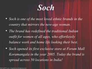 Soch
• Soch is one of the most loved ethnic brands in the
country that mirrors the new-age woman.
• The brand has redefined the traditional Indian
outfit for women of all ages, who effortlessly
balance work and home life looking their best.
• Soch opened its first exclusive store at Forum Mall
Koramangala in the year 2005. Today the brand is
spread across 50 locations in India!
 