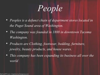 People
• Peoples is a defunct chain of department stores located in
the Puget Sound area of Washington.
• The company was founded in 1888 in downtown Tacoma
Washington.
• Products are Clothing, footwear, bedding, furniture,
jewelry, beauty products, and house wares.
• This company has been expanding its business all over the
world
 