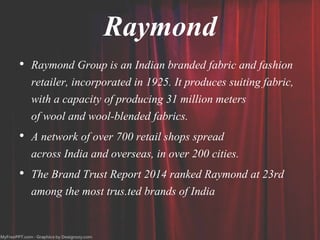 Raymond
• Raymond Group is an Indian branded fabric and fashion
retailer, incorporated in 1925. It produces suiting fabric,
with a capacity of producing 31 million meters
of wool and wool-blended fabrics.
• A network of over 700 retail shops spread
across India and overseas, in over 200 cities.
• The Brand Trust Report 2014 ranked Raymond at 23rd
among the most trus.ted brands of India
 