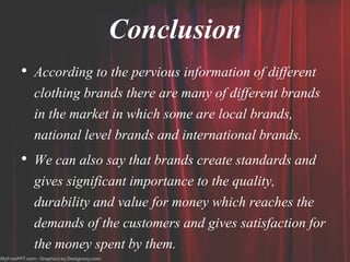 Conclusion
• According to the pervious information of different
clothing brands there are many of different brands
in the market in which some are local brands,
national level brands and international brands.
• We can also say that brands create standards and
gives significant importance to the quality,
durability and value for money which reaches the
demands of the customers and gives satisfaction for
the money spent by them.
 