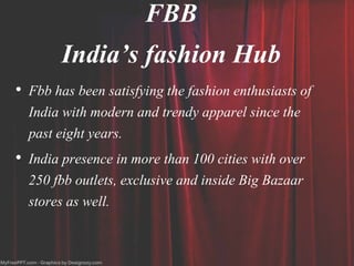 FBB
India’s fashion Hub
• Fbb has been satisfying the fashion enthusiasts of
India with modern and trendy apparel since the
past eight years.
• India presence in more than 100 cities with over
250 fbb outlets, exclusive and inside Big Bazaar
stores as well.
 