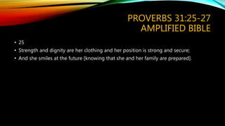 PROVERBS 31:25-27
AMPLIFIED BIBLE
• 25
• Strength and dignity are her clothing and her position is strong and secure;
• And she smiles at the future [knowing that she and her family are prepared].
 