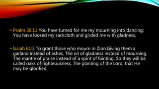 • Psalm 30:11 You have turned for me my mourning into dancing;
You have loosed my sackcloth and girded me with gladness,
• Isaiah 61:3 To grant those who mourn in Zion,Giving them a
garland instead of ashes, The oil of gladness instead of mourning,
The mantle of praise instead of a spirit of fainting. So they will be
called oaks of righteousness, The planting of the Lord, that He
may be glorified.
 