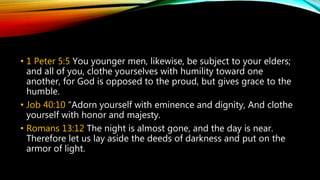 • 1 Peter 5:5 You younger men, likewise, be subject to your elders;
and all of you, clothe yourselves with humility toward one
another, for God is opposed to the proud, but gives grace to the
humble.
• Job 40:10 “Adorn yourself with eminence and dignity, And clothe
yourself with honor and majesty.
• Romans 13:12 The night is almost gone, and the day is near.
Therefore let us lay aside the deeds of darkness and put on the
armor of light.
 
