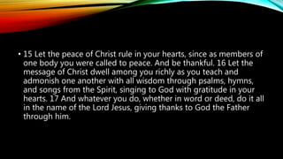 • 15 Let the peace of Christ rule in your hearts, since as members of
one body you were called to peace. And be thankful. 16 Let the
message of Christ dwell among you richly as you teach and
admonish one another with all wisdom through psalms, hymns,
and songs from the Spirit, singing to God with gratitude in your
hearts. 17 And whatever you do, whether in word or deed, do it all
in the name of the Lord Jesus, giving thanks to God the Father
through him.
 