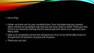• Let us Pray.
• Father, we thank you for your wonderful plan. From the beginning you covered
Adam and Eve as a prophetic sign that you will never leave us alone. Thank you that
Christ is our heavenly clothing and this special garment allow us to approach your
Mercy Seat.
• Help us to completely remove the old garments of sin so we will be able to put on
the garments of salvation, of praise and of power.
• Thank you my Lord.
 