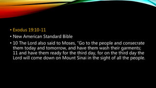 • Exodus 19:10-11
• New American Standard Bible
• 10 The Lord also said to Moses, “Go to the people and consecrate
them today and tomorrow, and have them wash their garments;
11 and have them ready for the third day, for on the third day the
Lord will come down on Mount Sinai in the sight of all the people.
 