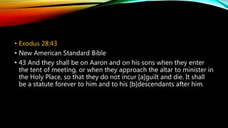 • Exodus 28:43
• New American Standard Bible
• 43 And they shall be on Aaron and on his sons when they enter
the tent of meeting, or when they approach the altar to minister in
the Holy Place, so that they do not incur [a]guilt and die. It shall
be a statute forever to him and to his [b]descendants after him.
 