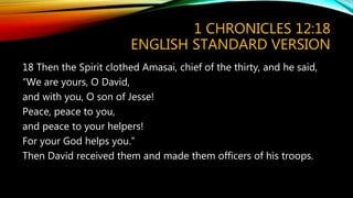 1 CHRONICLES 12:18
ENGLISH STANDARD VERSION
18 Then the Spirit clothed Amasai, chief of the thirty, and he said,
“We are yours, O David,
and with you, O son of Jesse!
Peace, peace to you,
and peace to your helpers!
For your God helps you.”
Then David received them and made them officers of his troops.
 