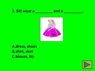 3. Siti wear a ________ and a _________.




A.dress, shoes
B.shirt, skirt
C.blouse, tie
 