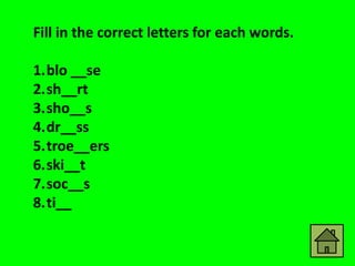 Fill in the correct letters for each words.

1.blo __se
2.sh__rt
3.sho__s
4.dr__ss
5.troe__ers
6.ski__t
7.soc__s
8.ti__
 