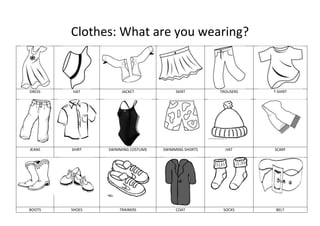 Clothes: What are you wearing?



DRESS   HAT          JACKET             SKIRT        TROUSERS   T-SHIRT




JEANS   SHIRT   SWIMMING COSTUME   SWIMMING SHORTS     HAT      SCARF




BOOTS   SHOES       TRAINERS            COAT          SOCKS      BELT
 