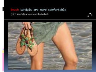 Beach sandals are more comfortable
(bich sandals ar mor comfortaibol)
 
