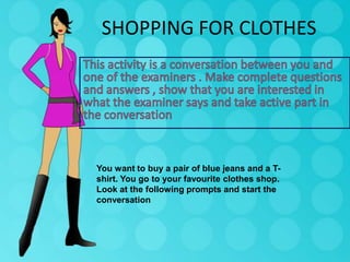 SHOPPING FOR CLOTHES

You want to buy a pair of blue jeans and a Tshirt. You go to your favourite clothes shop.
Look at the following prompts and start the
conversation

 