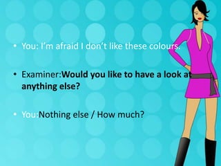 • You: I’m afraid I don’t like these colours.
• Examiner:Would you like to have a look at
anything else?
• You:Nothing else / How much?

 
