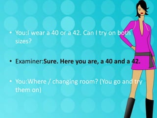 • You:I wear a 40 or a 42. Can I try on both
sizes?
• Examiner:Sure. Here you are, a 40 and a 42.
• You:Where / changing room? (You go and try
them on)

 