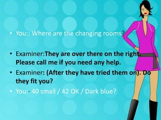 • You:: Where are the changing rooms?
• Examiner:They are over there on the right.
Please call me if you need any help.
• Examiner: (After they have tried them on). Do
they fit you?
• You:· 40 small / 42 OK / Dark blue?

 