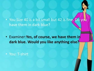 • You:Size 40 is a bit small but 42 is fine. Do you
have them in dark blue?
• Examiner:Yes, of course, we have them in
dark blue. Would you like anything else?
• You: T-shirt

 