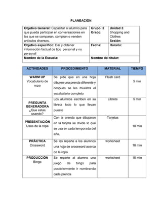 PLANEACIÓN
Objetivo General: Capacitar al alumno para
que pueda participar en conversaciones en
las que se comparan, compran o venden
artículos diversos.
Grupo: 2
Grado:
Unidad 3:
Shopping and
Clothes
Sesión:
Objetivo específico: Dar y obtener
información factual de tipo personal y no
personal
Fecha: Horario:
Nombre de la Escuela: Nombre del titular:
ACTIVIDADES PROCEDIMIENTO MATERIAL TIEMPO
WARM UP
Vocabulario de
ropa
Se pide que en una hoja
dibujen una prenda diferente y
después se les muestra el
vocabulario completo
Flash card
5 min
PREGUNTA
GENERADORA
¿Que estas
usando?
Los alumnos escriben en su
libreta todo lo que llevan
puesto
Libreta 5 min
PRESENTACIÓN
Usos de la ropa
Con la prenda que dibujaron
en la tarjeta se divide lo que
se usa en cada temporada del
año.
Tarjetas
10 min
PRÁCTICA
Crossword
Se les reparte a los alumnos
una hoja de crossword acerca
de la ropa
worksheet
10 min
PRODUCCIÓN
Bingo
Se reparte al alumno una
juego de bingo para
posteriormente ir nombrando
cada prenda
worksheet 15 min
 