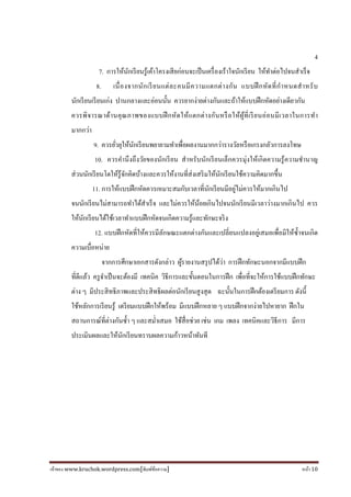 เจ้าของ www.kruchok.wordpress.com[พิมพ์ข้อความ] หน้า 10
4
7. การให้นักเรียนรู้เค้าโครงเสียก่อนจะเป็นเครืองเร้าใจนักเรียน ให้ทําต่อไปจนสําเร็จ
8. เนืองจากนักเรียนแต่ละคนมีความแตกต่างกัน แบบฝึกหัดทีกําหนดสําหรับ
นักเรียนเรียนเก่ง ปานกลางและอ่อนนั#น ควรยากง่ายต่างกันและถ้าให้แบบฝึกหัดอย่างเดียวกัน
ควรพิจารณาด้านคุณภาพของแบบฝึกหัดให้แตกต่างกันหรือให้ผู้ทีเรียนอ่อนมีเวลาในการทํา
มากกว่า
9. ควรยัวยุให้นักเรียนพยายามทําเพือผลงานมากกว่ารางวัลหรือเกรงกลัวการลงโทษ
10. ควรคํานึงถึงวัยของนักเรียน สําหรับนักเรียนเล็กควรมุ่งให้เกิดความรู้ความชํานาญ
ส่วนนักเรียนโตให้รู้จักคิดบ้างและควรให้งานทีส่งเสริมให้นักเรียนใช้ความคิดมากขึ#น
11. การให้แบบฝึกหัดควรเหมาะสมกับเวลาทีนักเรียนมีอยู่ไม่ควรให้มากเกินไป
จนนักเรียนไม่สามารถทําได้สําเร็จ และไม่ควรให้น้อยเกินไปจนนักเรียนมีเวลาว่างมากเกินไป ควร
ให้นักเรียนได้ใช้เวลาทําแบบฝึกหัดจนเกิดความรู้และทักษะจริง
12. แบบฝึกหัดทีให้ควรมีลักษณะแตกต่างกันและเปลียนแปลงอยู่เสมอเพือมิให้ซํ#าจนเกิด
ความเบือหน่าย
จากการศึกษาเอกสารดังกล่าว ผู้รายงานสรุปได้ว่า การฝึกทักษะนอกจากมีแบบฝึก
ทีดีแล้ว ครูจําเป็นจะต้องมี เทคนิค วิธีการและขั#นตอนในการฝึก เพือทีจะให้การใช้แบบฝึกทักษะ
ต่าง ๆ มีประสิทธิภาพและประสิทธิผลต่อนักเรียนสูงสุด ฉะนั#นในการฝึกต้องเตรียมการ ดังนี#
ใช้หลักการเรียนรู้ เตรียมแบบฝึกให้พร้อม มีแบบฝึกหลาย ๆ แบบฝึกจากง่ายไปหายาก ฝึกใน
สถานการณ์ทีต่างกันซํ#า ๆ และสมําเสมอ ใช้สือช่วย เช่น เกม เพลง เทคนิคและวิธีการ มีการ
ประเมินผลและให้นักเรียนทราบผลความก้าวหน้าทันที
 
