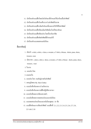 เจ้าของ www.kruchok.wordpress.com[พิมพ์ข้อความ] หน้า 14
8
11. นักเรียนทําแบบฝึกโดยนําตัวอักษรทีกําหนดให้มาเรียงเป็นคําศัพท์
12. นักเรียนทําแบบฝึกโยงเส้นระหว่างคําศัพท์กับภาพ
13. นักเรียนทําแบบฝึก เติมตัวอักษรทีขาดหายไปให้เป็นคําศัพท์
14. นักเรียนทําแบบฝึกเขียนเติมคําศัพท์ลงในปริศนาอักษร
15. นักเรียนทําแบบฝึกเขียนประโยคเกียวกับอาชีพ
16. นักเรียนทําแบบฝึกคัดคําศัพท์ทีกําหนดให้
17. นักเรียนทําแบบทดสอบหลังเรียน
สือการเรียนรู้
1. บัตรคํา a skirt, a shirt, a dress, a sweater, a T-shirt, a blouse, shorts, jeans, shoes,
trousers, wear
2. บัตรภาพ a skirt, a shirt, a dress, a sweater, a T-shirt, a blouse shorts, jeans, shoes,
trousers, wear
3. ใบงาน
4. แถบประโยค
5. เกมทายใจ
6. แถบประโยค เกมจับคู่ภาพกับคําศัพท์
7. แผนภูมิเพลง My Best Clothes
8. แบบบันทึกสังเกตการร่วมกิจกรรม
9. แบบบันทึกสังเกตการณ์ฝึกปฏิบัติทางภาษา
10. แบบบันทึกผลการเขียนสะกดคํา
11. แบบบันทึกผลการทดสอบก่อนและหลังเรียน
12. แบบทดสอบก่อนเรียนและหลังเรียนชุดละ 10 ข้อ
13. แบบฝึกทักษะการเขียนคําศัพท์ แบบฝึกที 2.1, 2.2, 2.3, 2.4, 2.5, 2.6, 2.7, 2.8,
2.9 และ 2.10
 