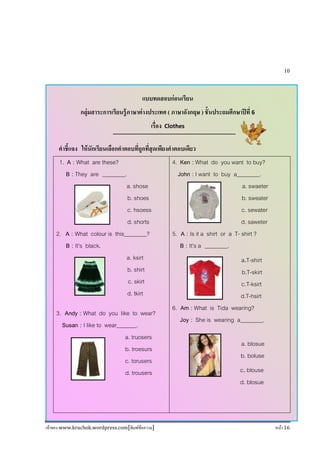 เจ้าของ www.kruchok.wordpress.com[พิมพ์ข้อความ] หน้า 16
10
แบบทดสอบก่อนเรียน
กลุ่มสาระการเรียนรู้ภาษาต่างประเทศ ( ภาษาอังกฤษ ) ชั+นประถมศึกษาปีที 6
เรือง Clothes
คําชี+แจง ให้นักเรียนเลือกคําตอบทีถูกทีสุดเพียงคําตอบเดียว
1. A : What are these?
B : They are ________.
a. shose
b. shoes
c. hsoess
d. shorts
2. A : What colour is this________?
B : It’s black.
a. ksirt
b. shirt
c. skirt
d. tkirt
3. Andy : What do you like to wear?
Susan : I like to wear_______.
a. truosers
b. troesurs
c. torusers
d. trousers
4. Ken : What do you want to buy?
John : I want to buy a________.
a. swaeter
b. sweater
c. sewater
d. saweter
5. A : Is it a shirt or a T- shirt ?
B : It’s a ________.
a.T-shirt
b.T-skirt
c.T-ksirt
d.T-hsirt
6. Am : What is Tida wearing?
Joy : She is wearing a________.
a. blosue
b. boluse
c.blouse
d. blosue
 