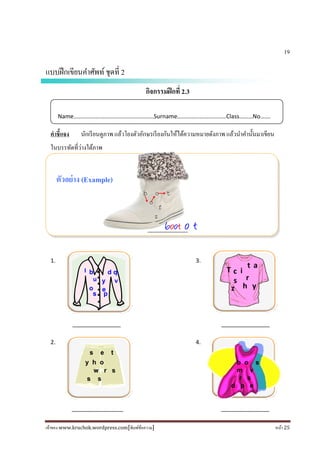 เจ้าของ www.kruchok.wordpress.com[พิมพ์ข้อความ] หน้า 25
19
แบบฝึกเขียนคําศัพท์ชุดที 2
กิจกรรมฝึกที 2.3
คําชี+แจง นักเรียนดูภาพ แล้วโยงตัวอักษรเรียงกันให้ได้ความหมายดังภาพ แล้วนําคํานั#นมาเขียน
ในบรรทัดทีว่างใต้ภาพ
ตัวอย่าง (Example)
_______________
1. 3.
_______________ _______________
2. 4.
________________ _______________
Name………………………………………………Surname……………………………Class………No…….
f
z
b o t
o
boot o t
y h o
s s
w r s
s e t
s p
u
l
y v
o
b d q
e
T c i
s
t a
r
h yz
b o s
m v
r s
d p e
 