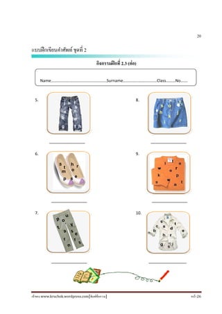 เจ้าของ www.kruchok.wordpress.com[พิมพ์ข้อความ] หน้า 26
20
แบบฝึกเขียนคําศัพท์ชุดที 2
กิจกรรมฝึกที 2.3 (ต่อ)
5. 8.
________________ ________________
6. 9.
________________ ________________
7. 10.
________________ _________________
Name………………………………………………Surname……………………………Class………No…….
g t h
n
w
j a f
e s
os
k
t
h
r
j
i
os
k
t
h
r
j
i
r
u
o
t
p
y
a
r
n
s
e
r
s
e
h
p s
S
m
r
o
t
s
b
 