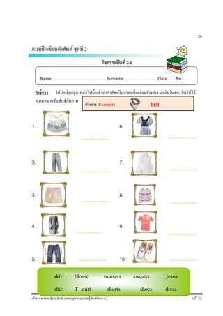 เจ้าของ www.kruchok.wordpress.com[พิมพ์ข้อความ] หน้า 32
skirt blouse trousers sweater jeans
shirt T- shirt shorts shoes dress
26
แบบฝึกเขียนคําศัพท์ชุดที 2
กิจกรรมฝึกที 2.6
คําชี+แจง ให้นักเรียนดูภาพต่อไปนี# แล้วนําคําศัพท์ในกรอบสีเหลียมข้างล่าง มาเติมในช่องว่างให้ได้
ความหมายสัมพันธ์กับภาพ
1. 6.
2. 7.
3. 8.
4. 9.
5. 10.
Name………………………………………………Surname……………………………Class………No…….
………………
.…..
………………
.…..
………………
.…..
………………
.…..
………………
.…..
………………
.…..
………………
.…..
………………
.…..
………………
.…..
………………
.…..
ตัวอย่าง (Example) belt
 