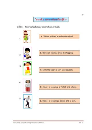 เจ้าของ www.kruchok.wordpress.com[พิมพ์ข้อความ] หน้า 33
27
คําชี+แจง ให้นักเรียนโยงเส้นจับคู่ภาพกับประโยคให้สัมพันธ์กัน
1.
2.
3.
4.
5.
ใบงานที 2 แผนการจัดการเรียนรู้ที 9
A. Wichai puts on a uniform to school.
B. Nareerat wears a dress to shopping.
C. Mr.White wears a shirt and trousers.
D. Johny is wearing a T-shirt and shorts.
E. Malee is wearing a blouse and a skirt.
 