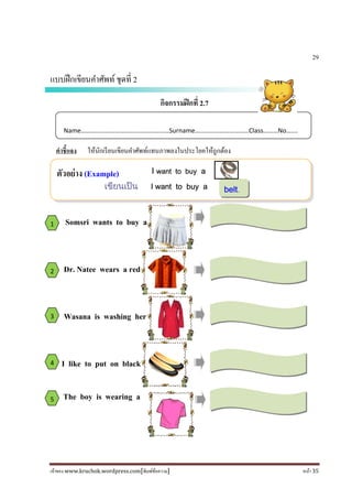 เจ้าของ www.kruchok.wordpress.com[พิมพ์ข้อความ] หน้า 35
I want to buy a
เขียนเปน I want to buy a
29
แบบฝึกเขียนคําศัพท์ชุดที 2
กิจกรรมฝึกที 2.7
คําชี+แจง ให้นักเรียนเขียนคําศัพท์แทนภาพลงในประโยคให้ถูกต้อง
Somsri wants to buy a
Dr. Natee wears a red
Wasana is washing her
I like to put on black
The boy is wearing a
Name………………………………………………Surname……………………………Class………No…….
ตัวอย่าง (Example)
1
2
3
4
5
belt.
 