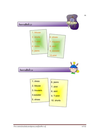 เจ้าของ www.kruchok.wordpress.com[พิมพ์ข้อความ] หน้า 52
46
กิจกรรมฝึกที 2.3
กิจกรรมฝึกที 2.4
1. blouse
2. shorts
3. T-shirt
4. dress
5. jeans
6. shoes
7. trousers
8. skirt
9. sweater
10.shirt
1. dress
2. blouse
3. trousers
4.sweater
5. shoes
6. jeans
7. shirt
8. skirt
9. T-shirt
10. shorts
 
