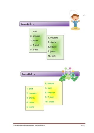 เจ้าของ www.kruchok.wordpress.com[พิมพ์ข้อความ] หน้า 53
47
กิจกรรมฝึกที 2.5
กิจกรรมฝึกที 2.6
1. shirt
2. sweater
3. shoes
4. T-shirt
5. dress
6. trousers
7. shorts
8. blouse
9. jeans
10. skirt
1. skirt
2. trousers
3. shorts
4. dress
5. jeans
6. blouse
7. shirt
8. sweater
9. T-shirt
10. shoes
 