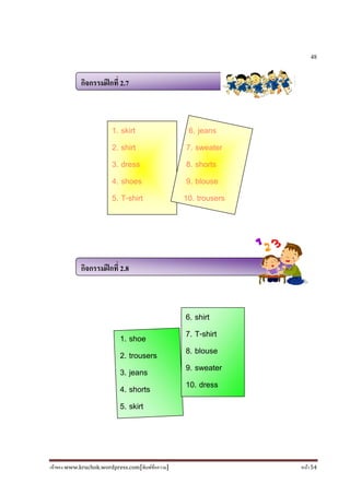 เจ้าของ www.kruchok.wordpress.com[พิมพ์ข้อความ] หน้า 54
48
กิจกรรมฝึกที 2.7
กิจกรรมฝึกที 2.8
1. shoe
2. trousers
3. jeans
4. shorts
5. skirt
6. shirt
7. T-shirt
8. blouse
9. sweater
10. dress
1. skirt
2. shirt
3. dress
4. shoes
5. T-shirt
6. jeans
7. sweater
8. shorts
9. blouse
10. trousers
 
