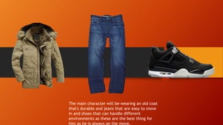 The main character will be wearing an old coat
that's durable and jeans that are easy to move
in and shoes that can handle different
environments as these are the best thing for
him as he is always on the move.
 